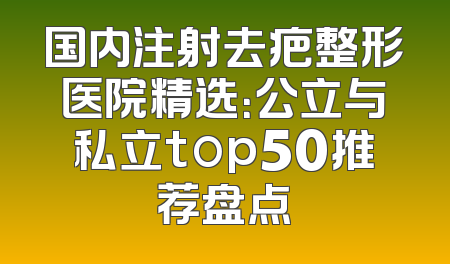 国内注射去疤整形医院精选：公立与私立top50推荐盘点