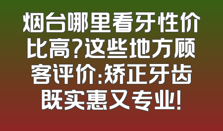 烟台哪里看牙性价比高？这些地方顾客评价：矫正牙齿既实惠又专业！