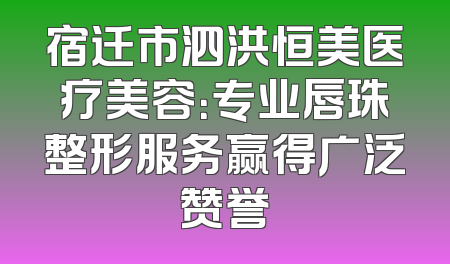 宿迁市泗洪恒美医疗美容：专业唇珠整形服务赢得广泛赞誉