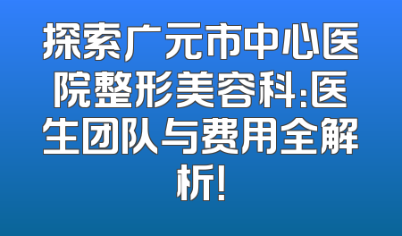 探索广元市中心医院整形美容科：医生团队与费用全解析！