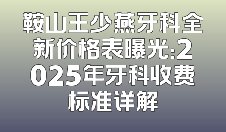 鞍山王少燕牙科全新价格表曝光：2025年牙科收费标准详解