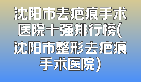 沈阳市去疤痕手术医院十强排行榜（沈阳市整形去疤痕手术医院）