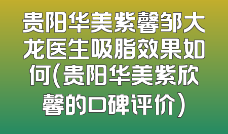 贵阳华美紫馨邹大龙医生吸脂效果如何（贵阳华美紫欣馨的口碑评价）