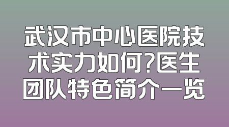 武汉市中心医院技术实力如何？医生团队特色简介一览