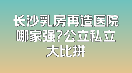 长沙乳房再造医院哪家强？公立私立大比拼