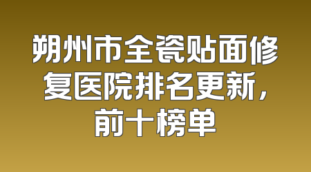 朔州市全瓷贴面修复医院排名更新，前十榜单