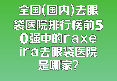 全国（国内）去眼袋医院排行榜前50强中的raxeira去眼袋医院是哪家？