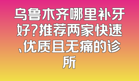 乌鲁木齐哪里补牙好？推荐两家快速、优质且无痛的诊所