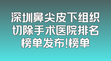 深圳鼻尖皮下组织切除手术医院排名榜单发布！榜单