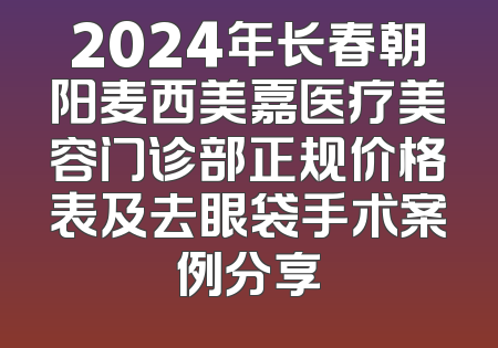 2024年长春朝阳麦西美嘉医疗美容门诊部正规价格表及去眼袋手术案例分享