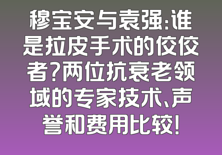 穆宝安与袁强：谁是拉皮手术的佼佼者？两位抗衰老领域的专家技术、声誉和费用比较！