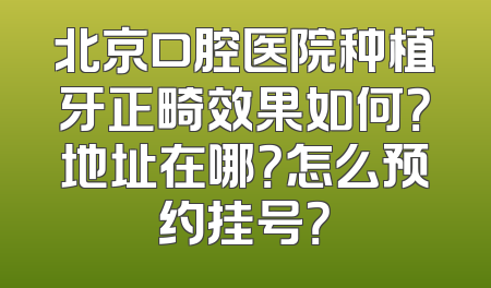 北京口腔医院种植牙正畸效果如何？地址在哪？怎么预约挂号？