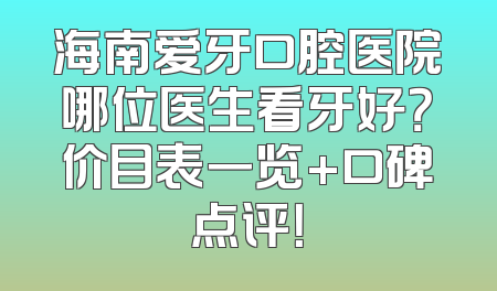 海南爱牙口腔医院哪位医生看牙好？价目表一览+口碑点评！