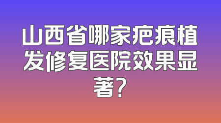 山西省哪家疤痕植发修复医院效果显著？