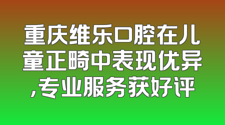 重庆维乐口腔在儿童正畸中表现优异，专业服务获好评