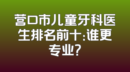 营口市儿童牙科医生排名前十：谁更专业？