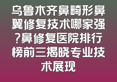 乌鲁木齐鼻畸形鼻翼修复技术哪家强？鼻修复医院排行榜前三揭晓专业技术展现