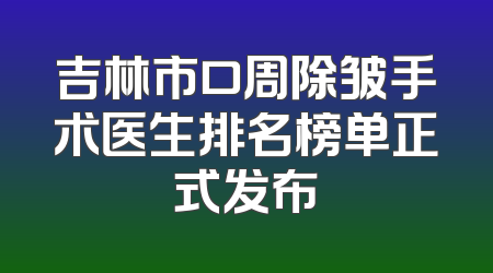 吉林市口周除皱手术医生排名榜单正式发布