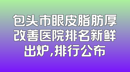 包头市眼皮脂肪厚改善医院排名新鲜出炉，排行公布