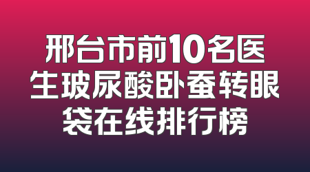 邢台市前10名医生玻尿酸卧蚕转眼袋在线排行榜