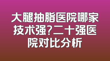 大腿抽脂医院哪家技术强？二十强医院对比分析