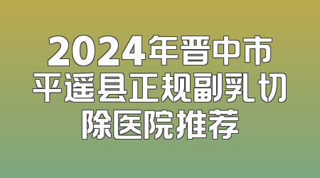 2024年晋中市平遥县正规副乳切除医院推荐
