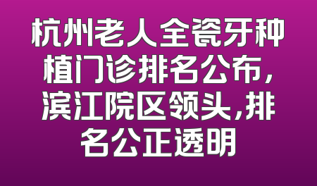 杭州老人全瓷牙种植门诊排名公布，滨江院区领头，排名公正透明