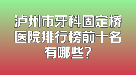 泸州市牙科固定桥医院排行榜前十名有哪些？
