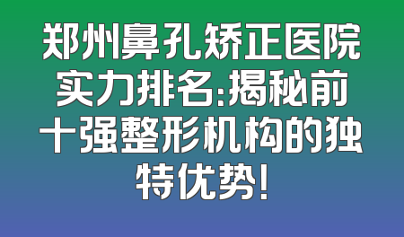 郑州鼻孔矫正医院实力排名：揭秘前十强整形机构的独特优势！