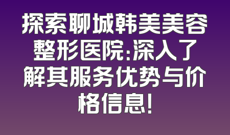 探索聊城韩美美容整形医院：深入了解其服务优势与价格信息！