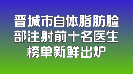 晋城市自体脂肪脸部注射前十名医生榜单新鲜出炉