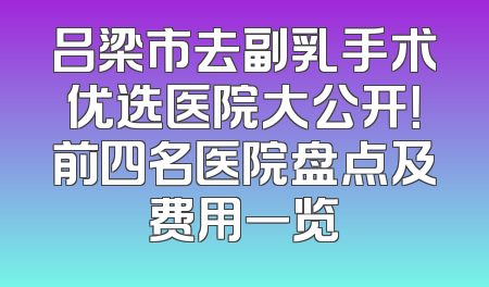 吕梁市去副乳手术优选医院大公开！前四名医院盘点及费用一览