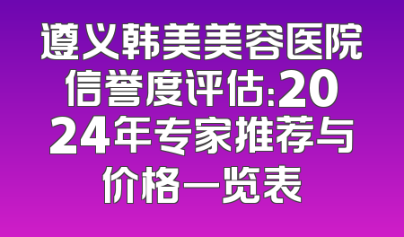 遵义韩美美容医院信誉度评估：2024年专家推荐与价格一览表