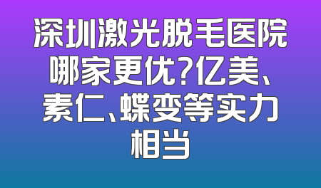 深圳激光脱毛医院哪家更优？亿美、素仁、蝶变等实力相当
