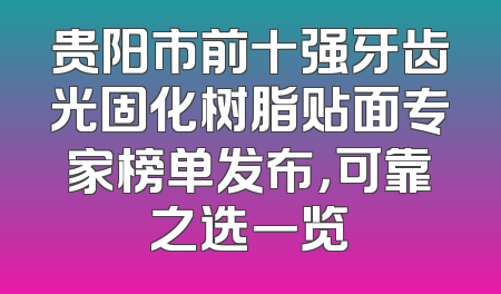贵阳市前十强牙齿光固化树脂贴面专家榜单发布，可靠之选一览
