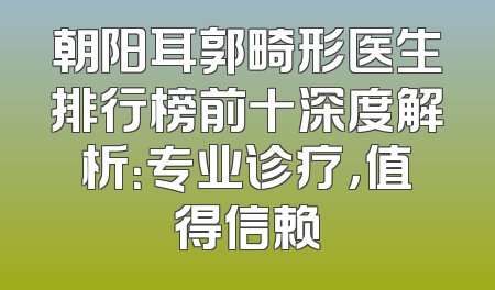 朝阳耳郭畸形医生排行榜前十深度解析：专业诊疗，值得信赖