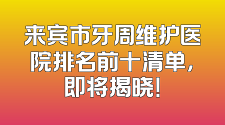 来宾市牙周维护医院排名前十清单，即将揭晓！