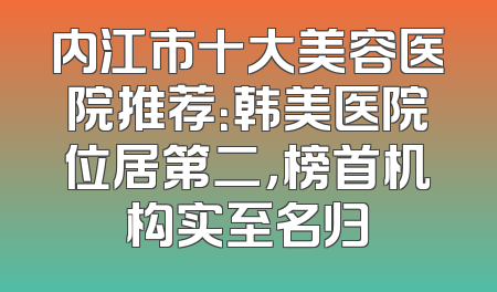 内江市十大美容医院推荐：韩美医院位居第二，榜首机构实至名归