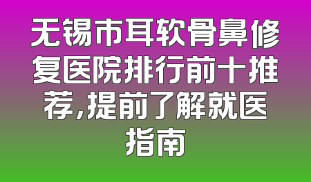 无锡市耳软骨鼻修复医院排行前十推荐，提前了解就医指南