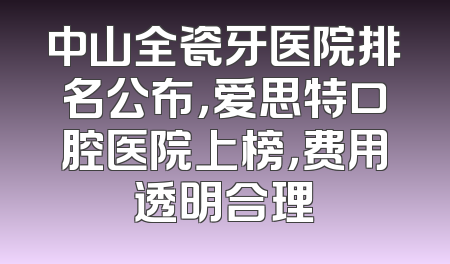 中山全瓷牙医院排名公布，爱思特口腔医院上榜，费用透明合理