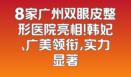 8家广州双眼皮整形医院亮相！韩妃、广美领衔，实力显著
