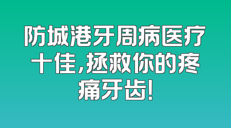 防城港牙周病医疗十佳，拯救你的疼痛牙齿！