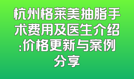 杭州格莱美抽脂手术费用及医生介绍：价格更新与案例分享