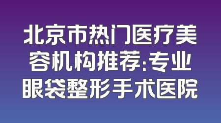 北京市热门医疗美容机构推荐：专业眼袋整形手术医院