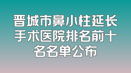 晋城市鼻小柱延长手术医院排名前十名名单公布