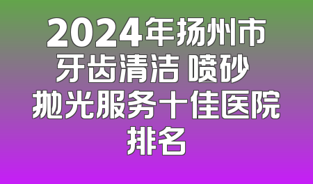 2024年扬州市牙齿清洁 喷砂 抛光服务十佳医院排名