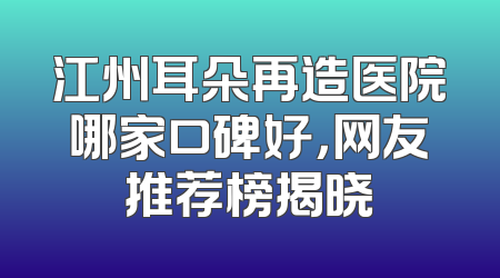 江州耳朵再造医院哪家口碑好，网友推荐榜揭晓
