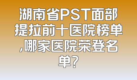 湖南省PST面部提拉前十医院榜单，哪家医院荣登名单？