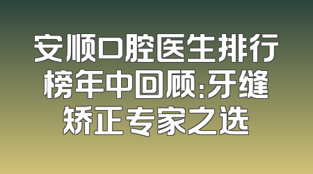 安顺口腔医生排行榜年中回顾：牙缝矫正专家之选