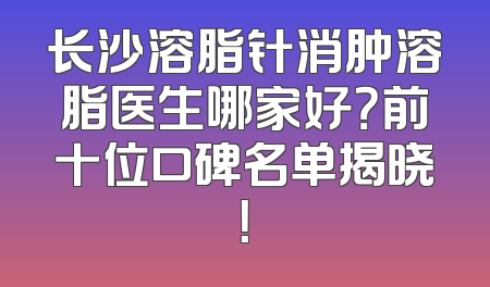 长沙溶脂针消肿溶脂医生哪家好？前十位口碑名单揭晓！